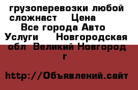 грузоперевозки любой сложнаст  › Цена ­ 100 - Все города Авто » Услуги   . Новгородская обл.,Великий Новгород г.